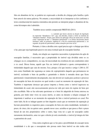 60
fala em abandono de lar, se poderia ter expressado a desídia do cônjuge pela família e pelo
bem através de outras palavras. No entanto, a necessidade de se interpretar as leis conforme o
texto constitucional de maneira sistemática não permite ao interprete julgar o abandono de lar,
como há tempos não é admitido.
Também nesse sentido compreende FREITAS (2011)
(..) entendo que houve atecnia na dicção da legislação
na expressão “abandonou o lar”, que, sem dúvidas, remeto o leitor ao instituto do
“abandono familiar”. Porém, para efeitos de aplicação eficaz da norma deve ser lida
como “separação de fato” e “abandono patrimonial” e os efeitos decorrentes destes
institutos, onde, no primeiro, impõem-se o fim da comunicação patrimonial, e, no
segundo, da perda do patrimonial, ambas situações previstas na lei.
Portanto, é clara a desídia com a qual precisa agir o cônjuge que deixa
o lar, para que seja legitimado passivo em uma eventual ação de usucapião familiar.
Ainda, em relação aos requisitos necessários à propositura da ação de
usucapião familiar, é necessário que a propriedade do imóvel seja dividida entre os ex
cônjuges ou ex companheiros, ou seja, há necessidade da existência de um condomínio entre
o ex casal. Dessa forma, aquele que fica no imóvel pleiteará a quota correspondente à
titularidade daquele que saiu do mesmo. Isso, porque a lei que inseriu o artigo 1.240-A, CC
tem como finalidade dar segurança ao status de coproprietário daquele que permaneceu no
imóvel, excluindo o bem da partilha e garantindo o direito à moradia deste que ficou
patrimonial e imaterialmente desamparado, mas não deverá ser usada para acelerar o processo
de usucapião de bens de terceiros no qual resida o casal no momento da separação de fato.
Também é importante destacar que pouco importa a forma como o imóvel ingressou na
titularidade do casal, não necessariamente precisa ter sido por meio do regime de bens por
eles escolhido. Não se faz relevante questionar se o bem foi adquirido de forma onerosa ou
gratuita, por titulo inter vivos ou causa mortis, se antes ou durante a relação conjugal. O
importante é analisar se ao momento da separação de fato o imóvel pertencia ao casal. Por
outro lado, há de se indagar quanto ao fato daqueles casais que ao momento da separação já
haviam preenchido os requisitos para a usucapião do bem em outra modalidade, incluindo o
prazo, de cinco, dez ou quinze anos, quando nesse caso, acredita-se que passa a fluir o prazo
bienal de um dos proprietários sobre o outro, haja vista ter a ação de usucapião cunho
meramente declaratório, uma vez que o direito já está constituído, o imóvel já integra de fato
o patrimônio do casal.
Uma outra exigência que se faz para a possibilidade de usucapir nesta
modalidade é a de que o usucapiente não possua outro bem imóvel ou não tenha sido
 