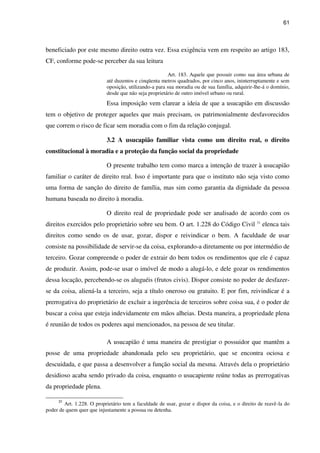 61
beneficiado por este mesmo direito outra vez. Essa exigência vem em respeito ao artigo 183,
CF, conforme pode-se perceber da sua leitura
Art. 183. Aquele que possuir como sua área urbana de
até duzentos e cinqüenta metros quadrados, por cinco anos, ininterruptamente e sem
oposição, utilizando-a para sua moradia ou de sua família, adquirir-lhe-á o domínio,
desde que não seja proprietário de outro imóvel urbano ou rural.
Essa imposição vem clarear a ideia de que a usucapião em discussão
tem o objetivo de proteger aqueles que mais precisam, os patrimonialmente desfavorecidos
que correm o risco de ficar sem moradia com o fim da relação conjugal.
3.2 A usucapião familiar vista como um direito real, o direito
constitucional à moradia e a proteção da função social da propriedade
O presente trabalho tem como marca a intenção de trazer à usucapião
familiar o caráter de direito real. Isso é importante para que o instituto não seja visto como
uma forma de sanção do direito de família, mas sim como garantia da dignidade da pessoa
humana baseada no direito à moradia.
O direito real de propriedade pode ser analisado de acordo com os
direitos exercidos pelo proprietário sobre seu bem. O art. 1.228 do Código Civil 31
elenca tais
direitos como sendo os de usar, gozar, dispor e reivindicar o bem. A faculdade de usar
consiste na possibilidade de servir-se da coisa, explorando-a diretamente ou por intermédio de
terceiro. Gozar compreende o poder de extrair do bem todos os rendimentos que ele é capaz
de produzir. Assim, pode-se usar o imóvel de modo a alugá-lo, e dele gozar os rendimentos
dessa locação, percebendo-se os aluguéis (frutos civis). Dispor consiste no poder de desfazer-
se da coisa, aliená-la a terceiro, seja a título oneroso ou gratuito. E por fim, reivindicar é a
prerrogativa do proprietário de excluir a ingerência de terceiros sobre coisa sua, é o poder de
buscar a coisa que esteja indevidamente em mãos alheias. Desta maneira, a propriedade plena
é reunião de todos os poderes aqui mencionados, na pessoa de seu titular.
A usucapião é uma maneira de prestigiar o possuidor que mantêm a
posse de uma propriedade abandonada pelo seu proprietário, que se encontra ociosa e
descuidada, e que passa a desenvolver a função social da mesma. Através dela o proprietário
desidioso acaba sendo privado da coisa, enquanto o usucapiente reúne todas as prerrogativas
da propriedade plena.
31
Art. 1.228. O proprietário tem a faculdade de usar, gozar e dispor da coisa, e o direito de reavê-la do
poder de quem quer que injustamente a possua ou detenha.
 