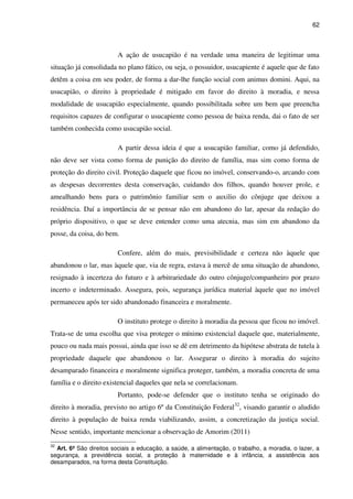 62
A ação de usucapião é na verdade uma maneira de legitimar uma
situação já consolidada no plano fático, ou seja, o possuidor, usucapiente é aquele que de fato
detêm a coisa em seu poder, de forma a dar-lhe função social com animus domini. Aqui, na
usucapião, o direito à propriedade é mitigado em favor do direito à moradia, e nessa
modalidade de usucapião especialmente, quando possibilitada sobre um bem que preencha
requisitos capazes de configurar o usucapiente como pessoa de baixa renda, dai o fato de ser
também conhecida como usucapião social.
A partir dessa ideia é que a usucapião familiar, como já defendido,
não deve ser vista como forma de punição do direito de família, mas sim como forma de
proteção do direito civil. Proteção daquele que ficou no imóvel, conservando-o, arcando com
as despesas decorrentes desta conservação, cuidando dos filhos, quando houver prole, e
amealhando bens para o patrimônio familiar sem o auxilio do cônjuge que deixou a
residência. Daí a importância de se pensar não em abandono do lar, apesar da redação do
próprio dispositivo, o que se deve entender como uma atecnia, mas sim em abandono da
posse, da coisa, do bem.
Confere, além do mais, previsibilidade e certeza não àquele que
abandonou o lar, mas àquele que, via de regra, estava à mercê de uma situação de abandono,
resignado à incerteza do futuro e à arbitrariedade do outro cônjuge/companheiro por prazo
incerto e indeterminado. Assegura, pois, segurança jurídica material àquele que no imóvel
permaneceu após ter sido abandonado financeira e moralmente.
O instituto protege o direito à moradia da pessoa que ficou no imóvel.
Trata-se de uma escolha que visa proteger o mínimo existencial daquele que, materialmente,
pouco ou nada mais possui, ainda que isso se dê em detrimento da hipótese abstrata de tutela à
propriedade daquele que abandonou o lar. Assegurar o direito à moradia do sujeito
desamparado financeira e moralmente significa proteger, também, a moradia concreta de uma
família e o direito existencial daqueles que nela se correlacionam.
Portanto, pode-se defender que o instituto tenha se originado do
direito à moradia, previsto no artigo 6º da Constituição Federal32
, visando garantir o aludido
direito à população de baixa renda viabilizando, assim, a concretização da justiça social.
Nesse sentido, importante mencionar a observação de Amorim (2011)
32
Art. 6º São direitos sociais a educação, a saúde, a alimentação, o trabalho, a moradia, o lazer, a
segurança, a previdência social, a proteção à maternidade e à infância, a assistência aos
desamparados, na forma desta Constituição.
 