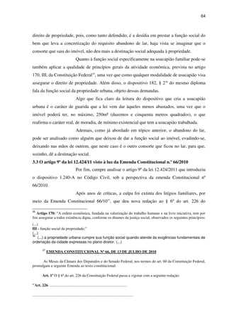 64
direito de propriedade, pois, como tanto defendido, é a desídia em prestar a função social do
bem que leva a concretização do requisito abandono de lar, haja vista se imaginar que o
consorte que saiu do imóvel, não deu mais a destinação social adequada à propriedade.
Quanto à função social especificamente na usucapião familiar pode-se
também aplicar a qualidade de princípios gerais da atividade econômica, prevista no artigo
170, III, da Constituição Federal35
, uma vez que como qualquer modalidade de usucapião visa
assegurar o direito de propriedade. Além disso, o dispositivo 182, § 236
do mesmo diploma
fala da função social da propriedade urbana, objeto dessas demandas.
Algo que fica claro da leitura do dispositivo que cria a usucapião
urbana é o caráter de guarida que a lei vem dar àqueles menos abastados, uma vez que o
imóvel poderá ter, no máximo, 250m² (duzentos e cinquenta metros quadrados), o que
reafirma o caráter real, de moradia, de mínimo existencial que tem a usucapião trabalhada.
Ademais, como já abordado em tópico anterior, o abandono do lar,
pode ser analisado como alguém que deixou de dar a função social ao imóvel, evadindo-se,
deixando nas mãos de outrem, que neste caso é o outro consorte que ficou no lar, para que,
sozinho, dê a destinação social.
3.3 O artigo 9º da lei 12.424/11 visto à luz da Emenda Constitucional n.º 66/2010
Por fim, cumpre analisar o artigo 9º da lei 12.424/2011 que introduziu
o dispositivo 1.240-A no Código Civil, sob a perspectiva da emenda Constitucional nº
66/2010.
Após anos de críticas, a culpa foi extinta dos litígios familiares, por
meio da Emenda Constitucional 66/1037
, que deu nova redação ao § 6º do art. 226 do
35
Artigo 170: “A ordem econômica, fundada na valorização do trabalho humano e na livre iniciativa, tem por
fim assegurar a todos existência digna, conforme os ditames da justiça social, observados os seguintes princípios:
(...)
III - função social da propriedade;”
(...)
36
(...) a propriedade urbana cumpre sua função social quando atende às exigências fundamentais de
ordenação da cidade expressas no plano diretor. (...)
37
EMENDA CONSTITUCIONAL Nº 66, DE 13 DE JULHO DE 2010
As Mesas da Câmara dos Deputados e do Senado Federal, nos termos do art. 60 da Constituição Federal,
promulgam a seguinte Emenda ao texto constitucional:
Art. 1º O § 6º do art. 226 da Constituição Federal passa a vigorar com a seguinte redação:
"Art. 226. .................................................................................
..........................................................................................................
 