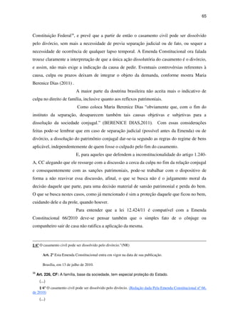 65
Constituição Federal38
, e prevê que a partir de então o casamento civil pode ser dissolvido
pelo divórcio, sem mais a necessidade de previa separação judicial ou de fato, ou sequer a
necessidade de ocorrência de qualquer lapso temporal. A Emenda Constitucional ora falada
trouxe claramente a interpretação de que a única ação dissolutória do casamento é o divórcio,
e assim, não mais exige a indicação da causa de pedir. Eventuais controvérsias referentes à
causa, culpa ou prazos deixam de integrar o objeto da demanda, conforme mostra Maria
Berenice Dias (2011) .
A maior parte da doutrina brasileira não aceita mais o indicativo de
culpa no direito de família, inclusive quanto aos reflexos patrimoniais.
Como coloca Maria Berenice Dias “obviamente que, com o fim do
instituto da separação, desaparecem também tais causas objetivas e subjetivas para a
dissolução da sociedade conjugal.” (BERENICE DIAS,2011). Com essas considerações
feitas pode-se lembrar que em caso de separação judicial (possível antes da Emenda) ou de
divórcio, a dissolução do patrimônio conjugal dar-se-ia segundo as regras do regime de bens
aplicável, independentemente de quem fosse o culpado pelo fim do casamento.
E, para aqueles que defendem a inconstitucionalidade do artigo 1.240-
A, CC alegando que ele ressurge com a discussão a cerca da culpa no fim da relação conjugal
e consequentemente com as sanções patrimoniais, pode-se trabalhar com o dispositivo de
forma a não reavivar essa discussão, afinal, o que se busca não é o julgamento moral da
decisão daquele que parte, para uma decisão material de sansão patrimonial e perda do bem.
O que se busca nestes casos, como já mencionado é sim a proteção daquele que ficou no bem,
cuidando dele e da prole, quando houver.
Para entender que a lei 12.424/11 é compatível com a Emenda
Constitucional 66/2010 deve-se pensar também que o simples fato de o cônjuge ou
companheiro sair de casa não ratifica a aplicação da mesma.
§ 6º O casamento civil pode ser dissolvido pelo divórcio."(NR)
Art. 2º Esta Emenda Constitucional entra em vigor na data de sua publicação.
Brasília, em 13 de julho de 2010.
38
Art. 226, CF: A família, base da sociedade, tem especial proteção do Estado.
(...)
§ 6º O casamento civil pode ser dissolvido pelo divórcio. (Redação dada Pela Emenda Constitucional nº 66,
de 2010)
(...)
 