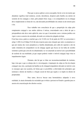 66
Para que se possa aplicar a nova usucapião, há de se ter em mente que
abandono significa total renúncia, cessão, desistência, desprezo pela família ora núcleo de
sustento do lar conjugal, e claro, pelo próprio bem. Logo, o ex-companheiro ou ex-cônjuge
deve simplesmente se furtar de vez, não deixando possibilidades de contato ou de retorno para
o lar.
Esse trabalho tem consciência de que a perquirição da culpa pelo
rompimento conjugal e nas uniões afetivas é inócua, concordando com a ideia de que a
jurisprudência não deve mais aplicá-la, uma vez que é incoerente com o sistema jurídico em
vigor e com os anseios da sociedade, devendo ser extinta dos julgados de hoje.
Com base nisso, pode-se concluir que a lei 12.424, de 16 de junho de 2011 ao acrescentar o
artigo 1.240-A no Código Civil dá uma resposta para uma situação que antes se perpetuava e
que por muitas das vezes prejudicava a família abandonada, pois além de suportar a dor da
saída voluntária do companheiro ou do cônjuge aquele que ficava no lar tinha de sozinho
sustentar a prole que com ele era abandonada e se ver amarrado ao imóvel sem a possibilidade
de usufruir de sua totalidade, já que sequer poderia vender o imóvel conjugal, haja vista os
impedimentos legais.
Portanto, não há que se falar em inconstitucionalidade do instituto,
haja vista que o que se almeja não é a investigação e imputação da culpa no fim da relação
conjugal, mas sim, a proteção da família ou do cônjuge/companheiro deixado no imóvel, com
os encargos que esse acarreta, de forma que se possibilite a efetividade dos princípios que
norteiam o direito de família e a função social do bem que regula e se impõe no direito de
propriedade.
Para tanto, deve-se buscar uma hermenêutica adaptada à nova
realidade, às atuais demandas da sociedade que evoluiu e procura no Estado a guarida para os
anseios de concretização dos direitos sociais.
 
