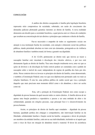 67
CONCLUSÃO
A análise dos direitos assegurados à família pela legislação brasileira
representa sério compromisso da sociedade, sobretudo, em razão do crescimento das
demandas judiciais pleiteando garantias inerentes ao direito de família. A nova realidade
demonstra um desafio para a sociedade brasileira, a qual precisa ater-se à busca de condições
que resultem na concretização de tais direitos e princípios que conduzem o direito de família.
Faz-se necessário o empenho de todos os seguimentos sociais em
atenção à essa instituição basilar da sociedade, com atenção à dimensão social das políticas
públicas, dando prioridade absoluta no trato com tais demandas, protegendo-as da violência
do abandono familiar e também estatal, de forma a garantir sua dignidade.
A lei 12.424, pertencente ao direito real, que inovou ao trazer a
usucapião familiar está vinculada à dissolução dos vínculos afetivos, e por isso está
diretamente ligada ao direito de família. Traz uma situação totalmente nova, uma vez que as
ações de divórcio e de dissolução da União estável podem ser cumuladas com o pedido de
usucapião sobre o imóvel do casal, independente do regime de partilha dos bens por eles
eleito. Nesse contexto deve-se invocar os princípios do direito de família, como demonstrado,
e também a Constituição Federal, uma vez que esse diploma tem permeado cada vez mais as
relações familiares. É esta lei, uma política publica de cunho social que visa a proteção
daqueles que mais precisam num momento difícil como o do abandono, e deve ser aceita
como tal.
Esta, sob a proteção da Constituição Federal, tem como escopo a
dignidade da pessoa humana da qual nascem todos os outros direitos. A família deixou de ter
apenas uma função produtiva e reprodutiva e passou a ser uma entidade de afeto e de
solidariedade, pautada em relações pessoais, cujo principal foco é o desenvolvimento da
pessoa humana.
Assim, os princípios de direito de família aqui estudados – dignidade da pessoa
humana, igualdade jurídica dos cônjuges e companheiros, não intervenção familiar ou da
liberdade, solidariedade familiar e função social da família– asseguram o dever de proteção
aos membros da entidade familiar, cada um na sua individualidade, incluindo-se aí aquele que
corre o risco de ficar em situação de abandono moral e material. O dever de assistência
 