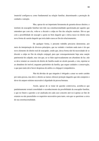 68
imaterial configura-se como fundamental na relação familiar, determinando a prestação de
cuidados e atenção.
Mas, apesar de ser importante ferramenta de garantia desses direitos, o
instituto da usucapião familiar tem tido sua constitucionalidade questionada por aqueles que
entendem que com ela, volta-se a discutir a culpa no fim das relações maritais. Diz-se que
com a possibilidade de usucapir a quota no bem daquele que o deixa nasce no direito uma
nova forma de sansão daquele que teria dado causa ao fim do relacionamento.
De qualquer forma, o presente trabalho procurou demonstrar, por
meio da interpretação de diversos princípios, que na verdade o instituto nada mais é do que
novo elemento do direito real de usucapião, sendo que, dessa forma não há necessidade de se
discutir a culpa no fim da relação conjugal, para que consequentemente haja uma sanção
patrimonial do culpado, mas sim que, ao se falar equivocadamente em abandono de lar, não
se deve remeter ao conceito do direito de família usado no século passado, e sim, reportar-se
ao abandono do imóvel, enquanto patrimônio da família, que requer cuidados e conservação,
e que para tanto deve haver despensas de ambos os cônjuges/ companheiros.
Não há dúvidas de que ninguém é obrigado a amar ou sentir carinho
por outra pessoa, mas deve o direito ao menos oferecer proteção daqueles que não cumprem o
dever de amparo mínimo necessário à dignidade da pessoa humana.
Assim, apesar de se tratar de questão controversa, acredita-se que
paulatinamente restará consolidado o reconhecimento da possibilidade da usucapião familiar,
e que no futuro a questão a ser analisada em cada caso concreto ater-se-á apenas ao fato de
estarem ou não preenchidos os requisitos necessários para tanto, sem que se questione a cerca
de sua constitucionalidade.
 