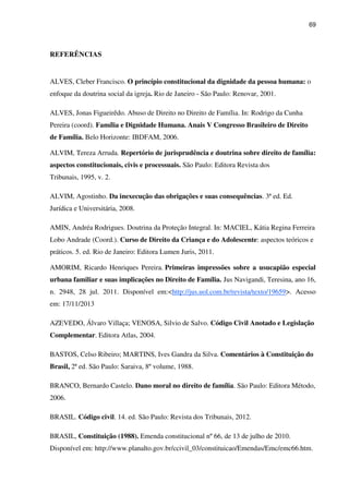 69
REFERÊNCIAS
ALVES, Cleber Francisco. O princípio constitucional da dignidade da pessoa humana: o
enfoque da doutrina social da igreja. Rio de Janeiro - São Paulo: Renovar, 2001.
ALVES, Jonas Figueirêdo. Abuso de Direito no Direito de Família. In: Rodrigo da Cunha
Pereira (coord). Família e Dignidade Humana. Anais V Congresso Brasileiro de Direito
de Família. Belo Horizonte: IBDFAM, 2006.
ALVIM, Tereza Arruda. Repertório de jurisprudência e doutrina sobre direito de família:
aspectos constitucionais, civis e processuais. São Paulo: Editora Revista dos
Tribunais, 1995, v. 2.
ALVIM, Agostinho. Da inexecução das obrigações e suas consequências. 3ª ed. Ed.
Jurídica e Universitária, 2008.
AMIN, Andréa Rodrigues. Doutrina da Proteção Integral. In: MACIEL, Kátia Regina Ferreira
Lobo Andrade (Coord.). Curso de Direito da Criança e do Adolescente: aspectos teóricos e
práticos. 5. ed. Rio de Janeiro: Editora Lumen Juris, 2011.
AMORIM, Ricardo Henriques Pereira. Primeiras impressões sobre a usucapião especial
urbana familiar e suas implicações no Direito de Família. Jus Navigandi, Teresina, ano 16,
n. 2948, 28 jul. 2011. Disponível em:<http://jus.uol.com.br/revista/texto/19659>. Acesso
em: 17/11/2013
AZEVEDO, Álvaro Villaça; VENOSA, Silvio de Salvo. Código Civil Anotado e Legislação
Complementar. Editora Atlas, 2004.
BASTOS, Celso Ribeiro; MARTINS, Ives Gandra da Silva. Comentários à Constituição do
Brasil, 2ª ed. São Paulo: Saraiva, 8º volume, 1988.
BRANCO, Bernardo Castelo. Dano moral no direito de família. São Paulo: Editora Método,
2006.
BRASIL. Código civil. 14. ed. São Paulo: Revista dos Tribunais, 2012.
BRASIL, Constituição (1988). Emenda constitucional nº 66, de 13 de julho de 2010.
Disponível em: http://www.planalto.gov.br/ccivil_03/constituicao/Emendas/Emc/emc66.htm.
 