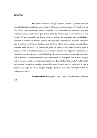 RESUMO
O presente trabalho tem por objetivo analisar a possibilidade de
usucapião familiar, aquela que ocorre entre ex-cônjuges ou ex companheiros. Trazida pela lei
12.424/2011 ao ordenamento jurídico brasileiro, essa modalidade de usucapião tem sua
constitucionalidade questionada por grande parte da doutrina que já se manifestou a seu
respeito. É aqui explorado, de forma breve, o instituto da usucapião, suas modalidades,
requisitos e histórico. O trabalho ainda se preocupa com a apresentação de alguns princípios
que se aplicam ao direito de família e que têm forte relação com o direito ora defendido,
podendo servir inclusive, de fundamento para tal pleito. Além disso, atenta-se para a
discussão sobre a natureza jurídica dessa usucapião marital, seus requisitos específicos, o
reconhecimento dos mesmos, a aplicabilidade do direito aos casos concretos e principalmente,
com a defesa da constitucionalidade dessa modalidade de usucapião, com base na relação
entre a lei que a incluiu no ordenamento pátrio, e a Emenda Constitucional nº 66/10, sendo
que pretende demonstrar o equivoco cometido ao se defender que tal pleito traz à tona a
discussão da culpa no fim da relação conjugal, discussão esta, cada vez menos aceita no
ordenamento pátrio.
Palavras-chave: Usucapião. Culpa. Fim da relação conjugal. Direito
real.
 