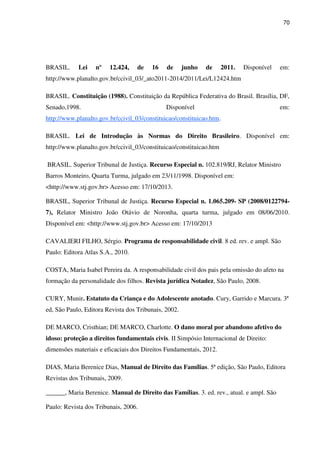 70
BRASIL. Lei nº 12.424, de 16 de junho de 2011. Disponível em:
http://www.planalto.gov.br/ccivil_03/_ato2011-2014/2011/Lei/L12424.htm
BRASIL. Constituição (1988). Constituição da República Federativa do Brasil. Brasília, DF,
Senado,1998. Disponível em:
http://www.planalto.gov.br/ccivil_03/constituicao/constituicao.htm.
BRASIL. Lei de Introdução às Normas do Direito Brasileiro. Disponível em:
http://www.planalto.gov.br/ccivil_03/constituicao/constituicao.htm
BRASIL. Superior Tribunal de Justiça. Recurso Especial n. 102.819/RJ, Relator Ministro
Barros Monteiro, Quarta Turma, julgado em 23/11/1998. Disponível em:
<http://www.stj.gov.br> Acesso em: 17/10/2013.
BRASIL, Superior Tribunal de Justiça. Recurso Especial n. 1.065.209- SP (2008/0122794-
7), Relator Ministro João Otávio de Noronha, quarta turma, julgado em 08/06/2010.
Disponível em: <http://www.stj.gov.br> Acesso em: 17/10/2013
CAVALIERI FILHO, Sérgio. Programa de responsabilidade civil. 8 ed. rev. e ampl. São
Paulo: Editora Atlas S.A., 2010.
COSTA, Maria Isabel Pereira da. A responsabilidade civil dos pais pela omissão do afeto na
formação da personalidade dos filhos. Revista jurídica Notadez, São Paulo, 2008.
CURY, Munir. Estatuto da Criança e do Adolescente anotado. Cury, Garrido e Marcura. 3ª
ed, São Paulo, Editora Revista dos Tribunais, 2002.
DE MARCO, Cristhian; DE MARCO, Charlotte. O dano moral por abandono afetivo do
idoso: proteção a direitos fundamentais civis. II Simpósio Internacional de Direito:
dimensões materiais e eficaciais dos Direitos Fundamentais, 2012.
DIAS, Maria Berenice Dias, Manual de Direito das Famílias. 5ª edição, São Paulo, Editora
Revistas dos Tribunais, 2009.
______, Maria Berenice. Manual de Direito das Famílias. 3. ed. rev., atual. e ampl. São
Paulo: Revista dos Tribunais, 2006.
 