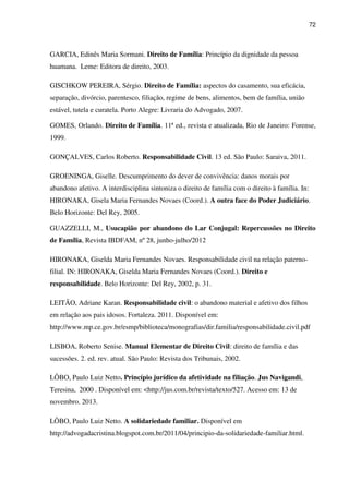72
GARCIA, Edinês Maria Sormani. Direito de Família: Princípio da dignidade da pessoa
huamana. Leme: Editora de direito, 2003.
GISCHKOW PEREIRA, Sérgio. Direito de Família: aspectos do casamento, sua eficácia,
separação, divórcio, parentesco, filiação, regime de bens, alimentos, bem de família, união
estável, tutela e curatela. Porto Alegre: Livraria do Advogado, 2007.
GOMES, Orlando. Direito de Família. 11ª ed., revista e atualizada, Rio de Janeiro: Forense,
1999.
GONÇALVES, Carlos Roberto. Responsabilidade Civil. 13 ed. São Paulo: Saraiva, 2011.
GROENINGA, Giselle. Descumprimento do dever de convivência: danos morais por
abandono afetivo. A interdisciplina sintoniza o direito de família com o direito à família. In:
HIRONAKA, Gisela Maria Fernandes Novaes (Coord.). A outra face do Poder Judiciário.
Belo Horizonte: Del Rey, 2005.
GUAZZELLI, M., Usucapião por abandono do Lar Conjugal: Repercussões no Direito
de Família, Revista IBDFAM, nº 28, junho-julho/2012
HIRONAKA, Giselda Maria Fernandes Novaes. Responsabilidade civil na relação paterno-
filial. IN: HIRONAKA, Giselda Maria Fernandes Novaes (Coord.). Direito e
responsabilidade. Belo Horizonte: Del Rey, 2002, p. 31.
LEITÃO, Adriane Karan. Responsabilidade civil: o abandono material e afetivo dos filhos
em relação aos pais idosos. Fortaleza. 2011. Disponível em:
http://www.mp.ce.gov.br/esmp/biblioteca/monografias/dir.familia/responsabilidade.civil.pdf
LISBOA, Roberto Senise. Manual Elementar de Direito Civil: direito de família e das
sucessões. 2. ed. rev. atual. São Paulo: Revista dos Tribunais, 2002.
LÔBO, Paulo Luiz Netto. Princípio jurídico da afetividade na filiação. Jus Navigandi,
Teresina, 2000 . Disponível em: <http://jus.com.br/revista/texto/527. Acesso em: 13 de
novembro. 2013.
LÔBO, Paulo Luiz Netto. A solidariedade familiar. Disponível em
http://advogadacristina.blogspot.com.br/2011/04/principio-da-solidariedade-familiar.html.
 
