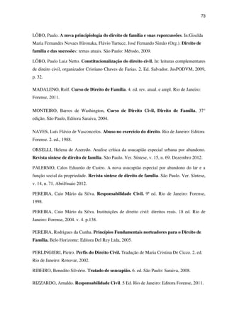 73
LÔBO, Paulo. A nova principiologia do direito de família e suas repercussões. In:Giselda
Maria Fernandes Novaes Hironaka, Flávio Tartuce, José Fernando Simão (Org.). Direito de
família e das sucessões: temas atuais. São Paulo: Método, 2009.
LÔBO, Paulo Luiz Netto. Constitucionalização do direito civil. In: leituras complementares
de direito civil, organizador Cristiano Chaves de Farias. 2. Ed. Salvador. JusPODVM, 2009,
p. 32.
MADALENO, Rolf. Curso de Direito de Família. 4. ed. rev. atual. e ampl. Rio de Janeiro:
Forense, 2011.
MONTEIRO, Barros de Washington, Curso de Direito Civil, Direito de Família, 37°
edição, São Paulo, Editora Saraiva, 2004.
NAVES, Luís Flávio de Vasconcelos. Abuso no exercício do direito. Rio de Janeiro: Editora
Forense. 2. ed., 1988.
ORSELLI, Helena de Azeredo. Analise crítica da usucapião especial urbana por abandono.
Revista síntese de direito de família. São Paulo. Ver. Síntese, v. 15, n. 69. Dezembro 2012.
PALERMO, Calos Eduardo de Castro. A nova usucapião especial por abandono do lar e a
função social da propriedade. Revista síntese de direito de família. São Paulo. Ver. Síntese,
v. 14, n. 71. Abril/maio 2012.
PEREIRA, Caio Mário da Silva. Responsabilidade Civil. 9ª ed. Rio de Janeiro: Forense,
1998.
PEREIRA, Caio Mário da Silva. Instituições de direito civil: direitos reais. 18 ed. Rio de
Janeiro: Forense, 2004. v. 4. p.138.
PEREIRA, Rodrigues da Cunha. Princípios Fundamentais norteadores para o Direito de
Família. Belo Horizonte: Editora Del Rey Ltda, 2005.
PERLINGIERI, Pietro. Perfis do Direito Civil. Tradução de Maria Cristina De Cicco. 2. ed.
Rio de Janeiro: Renovar, 2002.
RIBEIRO, Benedito Silvério. Tratado de usucapião. 6. ed. São Paulo: Saraiva, 2008.
RIZZARDO, Arnaldo. Responsabilidade Civil. 5 Ed. Rio de Janeiro: Editora Forense, 2011.
 