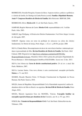 74
RODRIGUES, Oswaldo Peregrina. Estatuto do Idoso: Aspectos teóricos, práticos e polêmicos
e o direito de família. In: Rodrigo da Cunha Pereira (coord). Família e Dignidade Humana.
Anais V Congresso Brasileiro de Direito de Família. Belo Horizonte: IBDFAM, 2006.
RODRIGUES, Sílvio. Direito civil. 14. ed. São Paulo: Saraiva, 1995.
SAMPAIO, Rogério Marrone de Castro. Direito Civil: responsabilidade civil. 3 ed.São
Paulo: Atlas, 2003.
SARLET, Ingo Wolfgang. A Eficácia dos Direitos Fundamentais. 9 ed. Porto Alegre: Livraria
do Advogado, 2007.
SARLET. Algumas notas em torno da proibição de retrocesso na esfera dos direitos
fundamentais. In: Direito & Justiça, Porto Alegre , v.32, n.1 , p.09-50, jan./jun. 2006
SILVA, Cláudia Maria. Descumprimento do dever de convivência familiar e indenização por
danos à personalidade do filho. Revista Brasileira de Direito de Família. São Paulo: Abril
Cultural, 2000. Disponível em: http://www.webartigos.com/articles/46795/1/Da-
Responsabilidade-Civil-por- Abandono-Afetivo-Sob-o-prima-dos-principios-Dignidadade-da-
Pessoa-Humana-e- Afetividade/pagina1.html#ixzz1OLUDAMbe. Acesso em: 12 dez. 2013.
SILVA, José Afonso da. Curso de direito constitucional positivo. 29. ed. rev. e atual. São
Paulo: Malheiros, 2007.
SILVA, Luciana Santos. Uma nova afronta à carta constitucional: usucapião pró-família.
Síntese, n. 71. mai 2012.
SOARES, Ricardo Maurício Freire. O Princípio Constitucional da Dignidade da Pessoa
Humana. São Paulo: Saraiva, 2010.
SOUZA, Ionete de Magalhães. Responsabilidade Civil e Paternidade responsável: análise do
abandono afetivo de filho no Brasil e na argentina. Revista IOB de Direito de Família, Porto
Alegre, 2010.
SOUZA, Marcelo Agamenon Goes de; MANOEL, Vinicius. Usucapião familiar ou
usucapião especial urbana por abandono do lar.Consulex, ano 16. n. 373. ago. 2012.
STOCO, Rui. Tratado de Responsabilidade Civil. 6ª ed. São Paulo: Editora Revista dos
Tribunais, 1996.
 