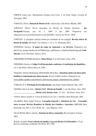 75
STRECK, Lênio Luiz. Hermenêutica Jurídica e(m) Crise. 3. ed. Porto Alegre: Livraria do
Advogado, 2001.
TARTUCE, Flávio. Manual de Direito Civil, volume único. São Paulo: Método, 2007.
TARTUCE, Flávio. Novos princípios do Direito de Família brasileiro . Jus
Navigandi,Teresina, ano 10, n. 1069, 5 jun. 2006. Disponível em:
<http://jus2.uol.com.br/doutrina/texto.asp?id=8468>. Acesso em: 05 nov. 2008.
TARTUCE. A usucapião especial urbana por abandono do lar conjugal. Revista síntese de
direito de família. São Paulo. Ver. Síntese, v. 14, n. 71. Abril/maio 2012.
TEPEDINO, Gustavo. O papel da culpa na separação e no divórcio. Disponível em:
http://www.gontijo-familia.adv.br/2008/artigos_pdf/Gustavo_Tepedino/PapelCulpa.pdf.Vade
Mecum, 14.ed. São Paulo: Saraiva: 2012.
THEODORO JÚNIOR, Humberto. Dano Moral. 2ª ed. São Paulo: Atlas, 1999.
TEPEDINO, Gustavo. Código Civil interpretado conforme a Constituição da República,
vol. I, São Paulo: Editora Renovar, 2004.
TOALDO. Adriane Medianeira; MACHADO, Hilza Reis. Abandono afetivo do idoso pelos
familiares: indenização por danos morais. Revista Âmbito Jurídico. Disponível em:
www.ambito-jurídico.com.br/site/?n_link=revista_artigos_caderno&revista_caderno
VARGAS, H. S. Psicologia do Envelhecimento. São Paulo: Fundo Editorial. Byk, 1983.
VENOSA, Sílvio de Salvo. Direito Civil - Direito de Família. 7. ed. São Paulo: Atlas, 2007.
______________________. Direito civil: direitos reais – 11. Ed. – São Paulo: Atlas, 2011
VIANA, Marco Aurélio S.- Curso de direito Civil, Vol. 2, Del Rey, Belo Horizonte, 2001.
VILARDO, Maria Aglaé Tedesco, Usucapião Especial e Abandono de Lar – Usucapião
entre ex-casal. Revista Brasileira de Direito das Famílias e Sucessões. IBDFAM, Belo
Horizonte, ano XIV, n. 27,p. 46-60, abr. – mai. Magister, 2012.
VILAS BOAS, Marco Antonio. Estatuto do Idoso comentado. Rio de Janeiro, Forense,
2005.
WALD, Arnoldo. O novo direito de família: Curso de Direito Civil Brasileiro. 12ª ed.,
Revista, atualizada e ampliada, São Paulo: RT, 1999.
 
