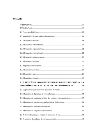 SUMÁRIO
INTRODUÇÃO..........................................................................................................10
1 USUCAPIÃO...........................................................................................................13
1.1 Conceito e histórico..............................................................................................13
1.2 Modalidades de usucapião de bens imóveis.........................................................18
1.2.1 Usucapião ordinária...........................................................................................18
1.2.2 Usucapião extraordinária...................................................................................20
1.2.3 Usucapião especial urbana.................................................................................21
1.2.4 Usucapião especial rural....................................................................................22
1.2.5 Usucapião urbana coletiva.................................................................................25
1.2.6 Usucapião Indígena............................................................................................26
1.3 Requisitos da usucapião........................................................................................27
1.3.1 Requisitos pessoais............................................................................................27
1.3.2 Requisitos reais..................................................................................................29
1.3.3 Requisitos formais.............................................................................................33
2 OS PRINCÍPIOS CONSTITUCIONAIS DO DIREITO DE FAMÍLIA E A
DISCUSSÃO ACERCA DA CULPA E DO ABANDONO DE LAR...................34
2.1 Os princípios constitucionais do direito de família...............................................34
2.1.1 Princípio da dignidade da pessoa humana.........................................................34
2.1.2 Principio da igualdade jurídica dos cônjuges e companheiros..........................37
2.1.3 Principio da não intervenção familiar ou da liberdade......................................39
2.1.4 Principio da solidariedade familiar....................................................................41
2.1.5 Princípio da função social da família.................................................................43
2.2 A discussão acerca da culpa e do abandono de lar...............................................44
2.3 O princípio da vedação do retrocesso social.........................................................47
 