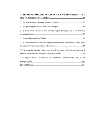 3 USUCAPIÃO FAMILIAR: NATUREZA JURIDICA, SEUS REQUISITOS E
SUA CONSTITUCIONALIDADE........................................................................50
3.1 Os requisitos específicos da usucapião familiar...................................................51
3.1.1 Lapso temporal de dois anos e sua contagem....................................................51
3.1.2 Posse direta e exclusiva para moradia própria do cônjuge ou de sua família e
separação de fato.........................................................................................................53
3.1.3 Imóvel urbano de até 250 m² ............................................................................57
3.1.4 Saída voluntária de um dos cônjuges/companheiros do imóvel de forma a não
mais contribuir com a manutenção do mesmo............................................................58
3.2 A usucapião familiar vista como um direito real, o direito constitucional à
moradia e a proteção da função social da propriedade...............................................60
3.3 O artigo 9º da lei 12.424/11 visto à luz da Emenda Constitucional n.º 66/2010..64
CONCLUSÃO..........................................................................................................677
REFERÊNCIAS........................................................................................................69
 