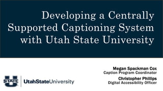 Developing a Centrally
Supported Captioning System
with Utah State University
Megan Spackman Cox
Caption Program Coordinator
Christopher Phillips
Digital Accessibility Officer
 