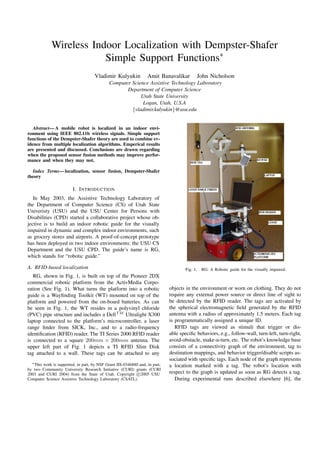 Wireless Indoor Localization with Dempster-Shafer
                         Simple Support Functions∗
                                     Vladimir Kulyukin             Amit Banavalikar         John Nicholson
                                             Computer Science Assistive Technology Laboratory
                                                    Department of Computer Science
                                                          Utah State University
                                                           Logan, Utah, U.S.A
                                                      {vladimir.kulyukin}@usu.edu


   Abstract— A mobile robot is localized in an indoor envi-
ronment using IEEE 802.11b wireless signals. Simple support
functions of the Dempster-Shafer theory are used to combine ev-
idence from multiple localization algorithms. Emperical results
are presented and discussed. Conclusions are drawn regarding
when the proposed sensor fusion methods may improve perfor-
mance and when they may not.

  Index Terms— localization, sensor fusion, Dempster-Shafer
theory

                         I. I NTRODUCTION
   In May 2003, the Assistive Technology Laboratory of
the Department of Computer Science (CS) of Utah State
Univeristy (USU) and the USU Center for Persons with
Disabilities (CPD) started a collaborative project whose ob-
jective is to build an indoor robotic guide for the visually
impaired in dynamic and complex indoor environments, such
as grocery stores and airports. A proof-of-concept prototype
has been deployed in two indoor environments: the USU CS
Department and the USU CPD. The guide’s name is RG,
which stands for “robotic guide.”

A. RFID-based localization                                                            Fig. 1.   RG: A Robotic guide for the visually impaired.
   RG, shown in Fig. 1, is built on top of the Pioneer 2DX
commercial robotic platform from the ActivMedia Corpo-
ration (See Fig. 1). What turns the platform into a robotic                   objects in the environment or worn on clothing. They do not
guide is a Wayﬁnding Toolkit (WT) mounted on top of the                       require any external power source or direct line of sight to
platform and powered from the on-board batteries. As can                      be detected by the RFID reader. The tags are activated by
be seen in Fig. 1, the WT resides in a polyvinyl chloride                     the spherical electromagnetic ﬁeld generated by the RFID
(PVC) pipe structure and includes a Dell T M Ultralight X300                  antenna with a radius of approximately 1.5 meters. Each tag
laptop connected to the platform’s microcontroller, a laser                   is programmatically assigned a unique ID.
range ﬁnder from SICK, Inc., and to a radio-frequency                            RFID tags are viewed as stimuli that trigger or dis-
identiﬁcation (RFID) reader. The TI Series 2000 RFID reader                   able speciﬁc behaviors, e.g., follow-wall, turn-left, turn-right,
is connected to a square 200mm × 200mm antenna. The                           avoid-obstacle, make-u-turn, etc. The robot’s knowledge base
upper left part of Fig. 1 depicts a TI RFID Slim Disk                         consists of a connectivity graph of the environment, tag to
tag attached to a wall. These tags can be attached to any                     destination mappings, and behavior trigger/disable scripts as-
                                                                              sociated with speciﬁc tags. Each node of the graph represents
  ∗ This work is supported, in part, by NSF Grant IIS-0346880 and, in part,
                                                                              a location marked with a tag. The robot’s location with
by two Community University Research Initiative (CURI) grants (CURI
2003 and CURI 2004) from the State of Utah. Copyright c 2005 USU              respect to the graph is updated as soon as RG detects a tag.
Computer Science Assistive Technology Laboratory (CSATL).                        During experimental runs described elsewhere [6], the
 