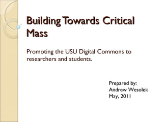 Building Towards Critical Mass Promoting the USU Digital Commons to researchers and students.  Prepared by: Andrew Wesolek May, 2011 