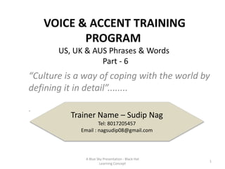 VOICE & ACCENT TRAINING
PROGRAM
“Culture is a way of coping with the world by
defining it in detail”........
.
Trainer Name – Sudip Nag
Tel: 8017205457
Email : nagsudip08@gmail.com
US, UK & AUS Phrases & Words
Part - 6
A Blue Sky Presentation - Black Hat
Learning Concept
1
 