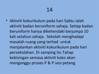 14 Aktiviti kokurikulum pada hari Sabtu ialah aktiviti badan beruniform sahaja. Setiap badan beruniform hanya dikehendaki berjumpa 10 kali setahun sahaja.  Sekolah menghadapi masalah ruang yang terhad  untuk menjalankan aktiviti kokurikulum pada hari persekolahan. Di samping itu Tahap kebisingan semasa aktiviti koko akan menganggu proses P & P sesi petang. 