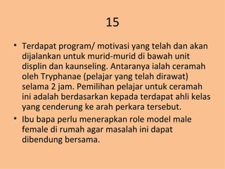 15 Terdapat program/ motivasi yang telah dan akan dijalankan untuk murid-murid di bawah unit displin dan kaunseling. Antaranya ialah ceramah oleh Tryphanae (pelajar yang telah dirawat) selama 2 jam. Pemilihan pelajar untuk ceramah ini adalah berdasarkan kepada terdapat ahli kelas yang cenderung ke arah perkara tersebut. Ibu bapa perlu menerapkan role model male female di rumah agar masalah ini dapat dibendung bersama. 