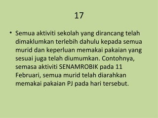 17 Semua aktiviti sekolah yang dirancang telah dimaklumkan terlebih dahulu kepada semua murid dan keperluan memakai pakaian yang sesuai juga telah diumumkan. Contohnya, semasa aktiviti SENAMROBIK pada 11 Februari, semua murid telah diarahkan memakai pakaian PJ pada hari tersebut. 
