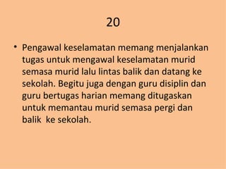 20 Pengawal keselamatan memang menjalankan tugas untuk mengawal keselamatan murid semasa murid lalu lintas balik dan datang ke sekolah. Begitu juga dengan guru disiplin dan guru bertugas harian memang ditugaskan untuk memantau murid semasa pergi dan balik  ke sekolah. 