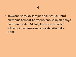 4 Kawasan sekolah sempit tidak sesuai untuk membina tempat berteduh dan sekolah hanya bantuan modal. Malah, kawasan tersebut adalah di luar kawasan sekolah iaitu milik DBKL. 