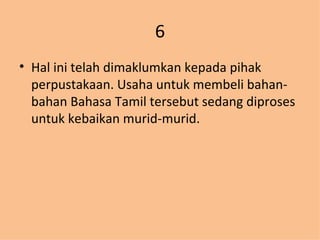 6 Hal ini telah dimaklumkan kepada pihak perpustakaan. Usaha untuk membeli bahan-bahan Bahasa Tamil tersebut sedang diproses untuk kebaikan murid-murid. 