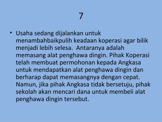 7 Usaha sedang dijalankan untuk menambahbaikpulih keadaan koperasi agar bilik menjadi lebih selesa.  Antaranya adalah memasang alat penghawa dingin. Pihak Koperasi telah membuat permohonan kepada Angkasa untuk mendapatkan alat penghawa dingin dan berharap dapat memasangnya dengan cepat. Namun, jika pihak Angkasa tidak bersetuju, pihak sekolah akan mencari dana untuk membeli alat penghawa dingin tersebut. 