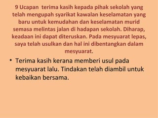 9 Ucapan  terima kasih kepada pihak sekolah yang telah mengupah syarikat kawalan keselamatan yang baru untuk kemudahan dan keselamatan murid semasa melintas jalan di hadapan sekolah. Diharap, keadaan ini dapat diteruskan. Pada mesyuarat lepas, saya telah usulkan dan hal ini dibentangkan dalam mesyuarat . Terima kasih kerana memberi usul pada mesyuarat lalu. Tindakan telah diambil untuk kebaikan bersama. 