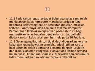 11 11.1 Pada tahun lepas terdapat beberapa kelas yang telah menjalankan kelas komputer manakala terdapat juga beberapa kelas yang tercicir berikutan masalah-masalah tertentu. Antaranya ialah baikpulih makmal komputer. Pemantauan lebih akan dijalankan pada tahun ini bagi memastikan kelas berjalan dengan lancar. Jadual telah diedarkan dan kelas telah pun bermula pada 20 Feb lalu. 11.2 Gelanggang Badminton tidak dapt dibesarkan kerana kekangan ruang kawasan sekolah. Jadual latihan karate bagi tahun ini telah dirancang bersama dengan jurulatih dan diluluskan oleh Pengetua. Hanya tiada latihan semasa bulan puasa. Kehadiran semasa cuti sekolah dan cuti umum tidak memuaskan dan latihan terpaksa dibatalkan. 
