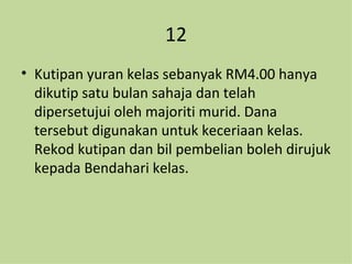 12 Kutipan yuran kelas sebanyak RM4.00 hanya dikutip satu bulan sahaja dan telah dipersetujui oleh majoriti murid. Dana tersebut digunakan untuk keceriaan kelas. Rekod kutipan dan bil pembelian boleh dirujuk kepada Bendahari kelas. 