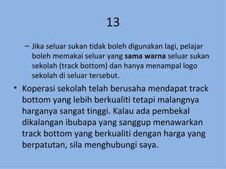 13 Jika seluar sukan tidak boleh digunakan lagi, pelajar boleh memakai seluar yang  sama warna  seluar sukan sekolah (track bottom) dan hanya menampal logo sekolah di seluar tersebut. Koperasi sekolah telah berusaha mendapat track bottom yang lebih berkualiti tetapi malangnya harganya sangat tinggi. Kalau ada pembekal dikalangan ibubapa yang sanggup menawarkan track bottom yang berkualiti dengan harga yang berpatutan, sila menghubungi saya. 