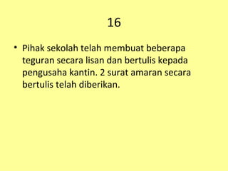 16 Pihak sekolah telah membuat beberapa teguran secara lisan dan bertulis kepada pengusaha kantin. 2 surat amaran secara bertulis telah diberikan. 