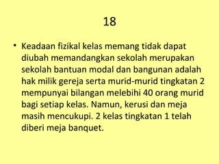 18 Keadaan fizikal kelas memang tidak dapat diubah memandangkan sekolah merupakan sekolah bantuan modal dan bangunan adalah hak milik gereja serta murid-murid tingkatan 2 mempunyai bilangan melebihi 40 orang murid bagi setiap kelas. Namun, kerusi dan meja masih mencukupi. 2 kelas tingkatan 1 telah diberi meja banquet. 