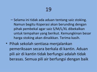 19 Selama ini tidak ada aduan tentang saiz stoking.  Namun begitu Koperasi akan berunding dengan pihak pembekal agar saiz S/M/L/XL dibekalkan untuk tempahan yang berikut. Kemungkinan besar harga stoking akan dinaikkan. Terima kasih. Pihak sekolah sentiasa menjalankan pemeriksaan secara berkala di kantin. Aduan pili air di kantin tidak berfungsi adalah tidak berasas. Semua pili air berfungsi dengan baik 