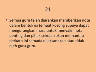21 Semua guru telah diarahkan memberikan nota dalam bentuk isi tempat kosong supaya dapat mengurangkan masa untuk menyalin nota penting dan pihak sekolah akan memantau perkara ini samada dilaksanakan atau tidak oleh guru-guru. 