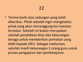 22 Terima kasih atas cadangan yang telah diberikan. Pihak sekolah ingin mengetahui pihak yang akan menanggung kos lawatan tersebut. Sekolah ini bukan merupakan sekolah pendidikan khas dan kekurangan tenaga untuk memberikan perhatian yang lebih kepada OKU. Sebagai makluman, sekolah masih kekurangan 2 orang guru untuk proses pengajaran dan pembelajaran. 
