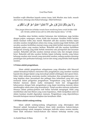 Usul Dua Puluh


keadilan wajib diberikan kepada semua insan, baik Muslim atau kafir, musuh
atau kawan, keluarga atau bukan keluarga. Allah berfirman:

    ‫وﻻ ﻳﺠﺮﻣﻨﻜﻢ ﺵ َﺂن ﻗﻮم ﻋَﻰ أﻻ ﺕﻌﺪُﻮا اﻋﺪُﻮا هﻮ أﻗﺮب ِﻠﺘﻘ َى‬
     ‫َ َ َ ْ ِ َ ﱠ ُ ْ َﻨ ُ َ ْ ٍ َﻠ َ ﱠ َ ْ ِﻟ ْ ْ ِﻟ ْ ُ َ َ ْ َ ُ ﻟ ﱠ ْﻮ‬
 “Dan jangan kebencian terhadap sesuatu kaum mendorong kamu untuk berlaku tidak
        adil. Berlaku adillah kerana adil itu lebih dekat kepada takwa.” (S 5:8)

       Keadilan akan berlaku melalui hukuman dan kehakiman, juga berlaku
dengan pujian, sanjungan, celaan, kritik dan kecaman. Keadilan boleh berlaku
dalam keadaan redha atau marah. Bukanlah adil jika saudara berlaku kejam
sewaktu saudara menghukum antara dua orang, saudara juga tidak berlaku adil
sewaktu saudara berlebihan memuji orang yang tidak berhak menerima separuh
daripada pujian yang saudara berikan. Bukanlah adil jika saudara berlebihan
mengecam seorang yang tidak berhak menerima satu persepuluh dari kecaman
saudara. Bukanlah adil jika saudara memuji semasa suka dan mengeji semasa
benci. Bukanlah adil jika saudara berlaku kejam terhadap mereka yang bukan
keluarga saudara atau musuh yang menyakiti saudara, sedang saudara menutup
pandangan dari perbuatan keluarga, kawan dan orang yang berlaku baik kepada
saudara.

1.9 Islam adalah pengetahuan.

      Islam adalah pengetahuan sebagaimana yang dikatakan oleh Mursyid
adalah bermaksud bahawa menuntut ilmu pengetahuan yang memberi manfaat
kepada kita dengan Qadar yang mencukupi adalah sebahagian dari ajaran Islam.
Islam tidak melarang seseorang muslim meluaskan ilmu pengetahuannya ten-
tang kejadian alam, perusahaan dan pelbagai ilmu kebendaan yang lain yang
termasuk dalam pengertian pengetahuan. Pengetahuan yang dapat menjadi
bekalan manusia dalam usaha memajukan bumi dan menggunakan
kekayaannya dengan baik; pengetahuan yang dapat menolong manusia dalam
membongkar rahsia alam yang tersembunyi. Tetapi sewaktu manusia meluaskan
ilmunya dalam perkara-perkara tadi beliau haruslah mengingati Allah yang
memberikan akal dan fikiran yang waras kepadanya, Allah menjadikan alam ini
dalam keadaan mudah digunakan manusia. Pengetahuan yang diperolehinya
haruslah bertujuan mencari kebajikan dan keredhaan Allah.

1.10 Islam adalah undang-undang

      Islam adalah undang-undang sebagaimana yang diterangkan oleh
Mursyid adalah bermaksud bahawa Islam telah membawa hukum-hukum
(undang-undang) untuk mengatur hubungan individu antara sesama mereka.
Islam telah menaskan hukum-hukum dan balasan terhadap mereka yang


As-Syahid Hasan Al-Bana                10
 