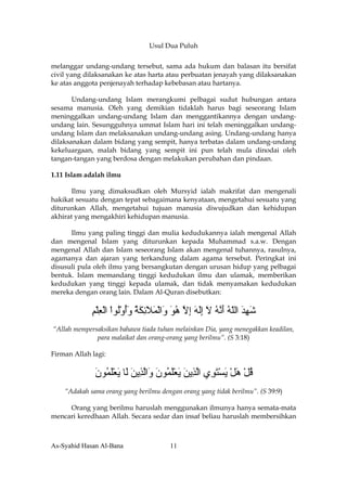 Usul Dua Puluh


melanggar undang-undang tersebut, sama ada hukum dan balasan itu bersifat
civil yang dilaksanakan ke atas harta atau perbuatan jenayah yang dilaksanakan
ke atas anggota penjenayah terhadap kebebasan atau hartanya.

       Undang-undang Islam merangkumi pelbagai sudut hubungan antara
sesama manusia. Oleh yang demikian tidaklah harus bagi seseorang Islam
meninggalkan undang-undang Islam dan menggantikannya dengan undang-
undang lain. Sesungguhnya ummat Islam hari ini telah meninggalkan undang-
undang Islam dan melaksanakan undang-undang asing. Undang-undang hanya
dilaksanakan dalam bidang yang sempit, hanya terbatas dalam undang-undang
kekeluargaan, malah bidang yang sempit ini pun telah mula dinodai oleh
tangan-tangan yang berdosa dengan melakukan perubahan dan pindaan.

1.11 Islam adalah ilmu

       Ilmu yang dimaksudkan oleh Mursyid ialah makrifat dan mengenali
hakikat sesuatu dengan tepat sebagaimana kenyataan, mengetahui sesuatu yang
diturunkan Allah, mengetahui tujuan manusia diwujudkan dan kehidupan
akhirat yang mengakhiri kehidupan manusia.

      Ilmu yang paling tinggi dan mulia kedudukannya ialah mengenal Allah
dan mengenal Islam yang diturunkan kepada Muhammad s.a.w. Dengan
mengenal Allah dan Islam seseorang Islam akan mengenal tuhannya, rasulnya,
agamanya dan ajaran yang terkandung dalam agama tersebut. Peringkat ini
disusuli pula oleh ilmu yang bersangkutan dengan urusan hidup yang pelbagai
bentuk. Islam memandang tinggi kedudukan ilmu dan ulamak, memberikan
kedudukan yang tinggi kepada ulamak, dan tidak menyamakan kedudukan
mereka dengan orang lain. Dalam Al-Quran disebutkan:


             ‫ﺵﻬﺪ اﻟﻠﻪ أ ﱠﻪ ﻻ إﻟﻪ إﻻ هﻮ َاﻟﻤﻼﺉﻜﺔ وأوُﻮا اﻟﻌﻠﻢ‬
             ِ ْ ِ ْ ْ ‫َ ِ َ ّ ُ َﻧ ُ َ َِ َ ِ ﱠ ُ َ و ْ َ َ ِ َ ُ َُ ْﻟ‬
“Allah mempersaksikan bahawa tiada tuhan melainkan Dia, yang menegakkan keadilan,
              para malaikat dan orang-orang yang berilmu”. (S 3:18)

Firman Allah lagi:


              ‫ﻗﻞ هﻞ ﻳﺴﺘ ِي اﻟ ِﻳﻦ ﻳﻌﻠ ُﻮن َاﻟ ِﻳﻦ َﺎ ﻳﻌﻠ ُﻮن‬
              َ ‫ُ ْ َ ْ َ ْ َﻮ ﱠﺬ َ َ َْﻤ َ و ﱠﺬ َ ﻟ َ َْﻤ‬
    “Adakah sama orang yang berilmu dengan orang yang tidak berilmu”. (S 39:9)

     Orang yang berilmu haruslah menggunakan ilmunya hanya semata-mata
mencari keredhaan Allah. Secara sedar dan insaf beliau haruslah membersihkan



As-Syahid Hasan Al-Bana                  11
 