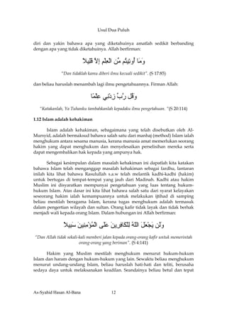 Usul Dua Puluh


diri dan yakin bahawa apa yang diketahuinya amatlah sedikit berbanding
dengan apa yang tidak diketahuinya. Allah berfirman:

                          ‫و َﺎ ُو ِﻴ ُﻢ ﱢﻦ اﻟﻌﻠﻢ إﻻ ﻗِﻴﻼ‬
                          ً ‫َﻣ أ ﺕ ﺘ ﻣ ْ ِ ْ ِ ِ ﱠ َﻠ‬
              “Dan tidaklah kamu diberi ilmu kecuali sedikit”. (S 17:85)

dan beliau haruslah menambah lagi ilmu pengetahuannya. Firman Allah:


                              ‫و ُﻞ رب زد ِﻲ ﻋﻠ ًﺎ‬
                               ‫َﻗ ﱠ ﱢ ِ ْﻧ ِ ْﻤ‬
   “Katakanlah, Ya Tuhanku tambahkanlah kepadaku ilmu pengetahuan. “(S 20:114)

1.12 Islam adalah kehakiman

      Islam adalah kehakiman, sebagaimana yang telah disebutkan oleh Al-
Mursyid, adalah bermaksud bahawa salah satu dari manhaj (method) Islam ialah
menghukum antara sesama manusia, kerana manusia amat memerlukan seorang
hakim yang dapat menghukum dan menyelesaikan perselisihan mereka serta
dapat mengembalikan hak kepada yang ampunya hak.

       Sebagai kesimpulan dalam masalah kehakiman ini dapatlah kita katakan
bahawa Islam telah menganggap masalah kehakiman sebagai fardhu, lantaran
inilah kita lihat bahawa Rasulullah s.a.w telah melantik kadhi-kadhi (hakim)
untuk bertugas di tempat-tempat yang jauh dari Madinah. Kadhi atau hakim
Muslim ini disyaratkan mempunyai pengetahuan yang luas tentang hukum-
hukum Islam. Atas dasar ini kita lihat bahawa salah satu dari syarat kelayakan
seseorang hakim ialah kemampuannya untuk melakukan ijtihad di samping
beliau mestilah beragama Islam, kerana tugas menghukum adalah termasuk
dalam pengertian wilayah dan sultan. Orang kafir tidak layak dan tidak berhak
menjadi wali kepada orang Islam. Dalam hubungan ini Allah berfirman:

               ‫وَﻦ ﻳﺠﻌﻞ اﻟﻠﻪ ﻟﻠ َﺎﻓ ِﻳﻦ ﻋَﻰ اﻟﻤﺆﻣ ِﻴﻦ ﺳ ِﻴﻼ‬
               ً ‫َﻟ َ ْ َ َ ّ ُ ِ ْﻜ ِﺮ َ َﻠ ْ ُ ْ ِﻨ َ َﺒ‬
“Dan Allah tidak sekali-kali memberi jalan kepada orang-orang kafir untuk memerintah
                        orang-orang yang beriman”. (S 4:141)

      Hakim yang Muslim mestilah menghukum menurut hukum-hukum
Islam dan haram dengan hukum-hukum yang lain. Sewaktu beliau menghukum
menurut undang-undang Islam, beliau haruslah hati-hati dan teliti, berusaha
sedaya daya untuk melaksanakan keadilan. Seandainya beliau betul dan tepat



As-Syahid Hasan Al-Bana                  12
 