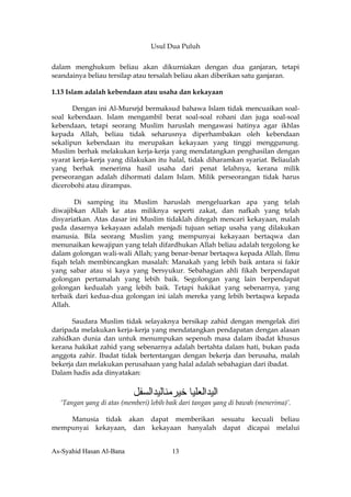 Usul Dua Puluh


dalam menghukum beliau akan dikurniakan dengan dua ganjaran, tetapi
seandainya beliau tersilap atau tersalah beliau akan diberikan satu ganjaran.

1.13 Islam adalah kebendaan atau usaha dan kekayaan

       Dengan ini Al-Mursrjd bermaksud bahawa Islam tidak mencuaikan soal-
soal kebendaan. Islam mengambil berat soal-soal rohani dan juga soal-soal
kebendaan, tetapi seorang Muslim haruslah mengawasi hatinya agar ikhlas
kepada Allah, beliau tidak seharusnya diperhambakan oleh kebendaan
sekalipun kebendaan itu merupakan kekayaan yang tinggi menggunung.
Muslim berhak melakukan kerja-kerja yang mendatangkan penghasilan dengan
syarat kerja-kerja yang dilakukan itu halal, tidak diharamkan syariat. Beliaulah
yang berhak menerima hasil usaha dari penat lelahnya, kerana milik
perseorangan adalah dihormati dalam Islam. Milik perseorangan tidak harus
dicerobohi atau dirampas.

        Di samping itu Muslim haruslah mengeluarkan apa yang telah
diwajibkan Allah ke atas miliknya seperti zakat, dan nafkah yang telah
disyariatkan. Atas dasar ini Muslim tidaklah ditegah mencari kekayaan, malah
pada dasarnya kekayaan adalah menjadi tujuan setiap usaha yang dilakukan
manusia. Bila seorang Muslim yang mempunyai kekayaan bertaqwa dan
menunaikan kewajipan yang telah difardhukan Allah beliau adalah tergolong ke
dalam golongan wali-wali Allah; yang benar-benar bertaqwa kepada Allah. Ilmu
fiqah telah membincangkan masalah: Manakah yang lebih baik antara si fakir
yang sabar atau si kaya yang bersyukur. Sebahagian ahli fikah berpendapat
golongan pertamalah yang lebih baik. Segolongan yang lain berpendapat
golongan kedualah yang lebih baik. Tetapi hakikat yang sebenarnya, yang
terbaik dari kedua-dua golongan ini ialah mereka yang lebih bertaqwa kepada
Allah.

       Saudara Muslim tidak selayaknya bersikap zahid dengan mengelak diri
daripada melakukan kerja-kerja yang mendatangkan pendapatan dengan alasan
zahidkan dunia dan untuk menumpukan sepenuh masa dalam ibadat khusus
kerana hakikat zahid yang sebenarnya adalah bertahta dalam hati, bukan pada
anggota zahir. Ibadat tidak bertentangan dengan bekerja dan berusaha, malah
bekerja dan melakukan perusahaan yang halal adalah sebahagian dari ibadat.
Dalam hadis ada dinyatakan:


                           ‫اﻟﻴﺪاﻟﻌﻠﻴﺎ ﺧﻴﺮﻣﻨﺎﻟﻴﺪاﻟﺴﻔﻞ‬
  ‘Tangan yang di atas (memberi) lebih baik dari tangan yang di bawah (menerima)’.

    Manusia tidak akan dapat memberikan sesuatu kecuali beliau
mempunyai kekayaan, dan kekayaan hanyalah dapat dicapai melalui


As-Syahid Hasan Al-Bana                 13
 
