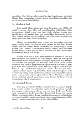Usul Dua Puluh


perusahaan. Selain dari itu adalah menjadi kewajipan kepada negara membantu
Muslim dalam mendapatkan pekerjaan dengan menyediakan kemudahan dan
memberikan bantuan kepada beliau.

1.14 Islam bererti jihad.

      Islam adalah jihad, sebagaimana yang diterangkan oleh Al-Mursyid
adalah bermaksud bahawa Islam telah mewajibkan jihad. Hakikat jihad adalah
mengorbankan seluruh tenaga pada jalan Allah, sekalipun sesuatu yang
dikorbankan itu merupakan darah yang ditumpahkan dalam medan perang.
Jihad tidaklah terbatas pada pengorbanan jiwa sahaja, malah termasuk juga
pengorbanan harta benda, jihad pena dan lidah.

      Muslim menunaikan jihad secara peribadi, juga menunaikannya sebagai
anggota dalam jamaah; umpamanya beliau menjadi anggota dalam jamaah
Ikhwan Muslimin. Sewaktu beliau menunaikan jihad sebagai anggota dalam
jamaah beliau haruslah menyelaraskan jihadnya dengan langkah-langkah
jamaah, sehingga dengan penyelarasan ini matlamat jihad secara jamaah yang
dilakukan oleh lkhwan akan tercapai.

       Ummat Islam hari ini telah mengenepikan dan menjauhkan diri dari
jihad, sedangkan jihad pada hari ini adalah menjadi fardhu ‘ain atas tiap-tiap
ummat Islam, kerana sebahagian besar dari negara-negara Islam telah dirampas
dan diceroboh oleh golongan kafir. Umumnya Islam hari ini dalam keadaan
kelemahan dan kehinaan yang menuntut supaya ummat Islam berjihad pada
jalan Allah demi membebaskan ummat Muslimin daripada kelemahan dan
kehinaan, juga membetulkan kegelinciran mereka dari landasan Islam.
Tegaknya sebuah negara yang benar-benar Islam adalah merupakan suatu
wasilah yang penting untuk melaksanakan tuntutan Islam. Menegakkan sebuah
negara yang seperti ini adalah menjadi matlamat Ikhwan. Oleh kerana matlamat
ini dan matlamat Islamiah yang lainnya, maka Ikhwan Muslimkin hari ini
mengorbankan seluruh tenaga mereka.

1.15 Islam adalah dakwah

      Islam juga mewajibkan Muslim melakukan dakwah, menyeru kepada
Islam melalui wasilah yang dihalalkan syariat seperti penulisan, ceramah,
perbicangan, melakukan pengembaraan atau rombongan dan lainnya. Wasilah
yang paling penting dan berkesan dalam dakwah ialah dengan cara seorang
Muslim mencorakkan dirinya dengan corak Islamiah yang membolehkan beliau
menyeru manusia lain kepada Islam, kerana mereka yang diseru dapat melihat
pada dirinya suatu contoh yang hidup dengan nilai-nilai Islam.




As-Syahid Hasan Al-Bana              14
 