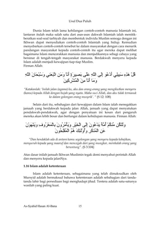 Usul Dua Puluh


       Dunia Islam telah lama kehilangan contoh-contoh manusia Islamiah ini,
lantaran itulah maka salah satu dari asas-asas dakwah Islamiah ialah menitik-
beratkan soal-soal tarbiyah dan membentuk individu Muslim semoga dengan ini
Ikhwan dapat menyediakan contoh-contoh Islamiah yang hidup. Kemudian
menyebarkan contoh-contoh tersebut ke dalam masyarakat dengan cara menarik
pandangan masyarakat kepada contoh-contoh itu agar mereka dapat melihat
bagaimana Islam mencorakkan manusia dan menjadikannya sebagi cahaya yang
bersinar di tengah-tengah masyarakat manusia. Berdakwah menyeru kepada
Islam adalah menjadi kewajipan tiap-tiap Muslim.
Firman Allah:


 ‫ﻗﻞ هﺬﻩ ﺳ ِﻴِﻲ أد ُﻮ إَﻰ اﻟﻠﻪ ﻋَﻰ ﺑ ِﻴﺮة أﻧﺎ وﻣﻦ اﺕﺒﻌ ِﻲ وﺳﺒ َﺎن اﻟﻠﻪ‬
 ِ ّ َ ‫ُ ْ َ ِ ِ َﺒ ﻠ َ ْﻋ ِﻟ ّ ِ َﻠ َﺼ َ ٍ َ َ ْ َ َ ِ ﱠ َ َﻨ َ ُ ْﺤ‬
                          ‫و َﺎ أﻧﺎ ﻣﻦ اﻟﻤﺸﺮ ِﻴﻦ‬
                          َ ‫َﻣ َ َ ْ ِ َ ْ ُ ْ ِ آ‬
“Katakanlah: ‘Inilah jalan (agama) ku, aku dan orang-orang yang mengikutkan menyeru
(kamu) kepada Allah dengan hujah yang nyata. Maha suci Allah, dan aku tidak termasuk
                    ke dalam golongan orang musyrik’. “ (S 12: 108)

      Selain dari itu, sebahagian dari kewajipan dalam Islam ialah menegakkan
jamaah yang berdakwah kepada jalan Allah, jamaah yang dapat menyatukan
pendakwah-pendakwah, agar dengan penyatuan ini kesan dari pengaruh
mereka akan lebih besar dan berfungsi dalam kehidupan manusia. Firman Allah:


 ‫وﻟﺘ ُﻦ ﱢﻨﻜﻢ أﻣﺔ ﻳﺪ ُﻮن إَﻰ اﻟﺨﻴﺮ وﻳﺄﻣ ُون ِﺎﻟﻤﻌ ُوف وﻳﻨﻬﻮن‬
 َ ْ َ ْ َ َ ِ ‫َ ْ َﻜ ﻣ ُ ْ ُ ﱠ ٌ َ ْﻋ َ ِﻟ ْ َ ْ ِ َ َ ْ ُﺮ َ ﺑ ْ َ ْﺮ‬
                       ‫ﻋﻦ اﻟ ُﻨﻜﺮ وأوﻟﺌﻚ هﻢ اﻟﻤﻔﻠ ُﻮن‬
                       َ ‫َ ِ ْﻤ َ ِ َُ َْ ِ َ ُ ُ ْ ُ ِْﺤ‬
   “Dan hendaklah ada di antara kamu segolongan yang menyeru kepada kebajikan,
menyuruh kepada yang maaruf dan mencegah dari yang mungkar, merekalah orang yang
                              beruntung”. (S 3:104)

Atas dasar inilah jamaah Ikhwan Muslimin tegak demi menyahut perintah Allah
dan menyeru kepada jalanNya.

1.16 Islam adalah ketenteraan

       Islam adalah ketenteraan, sebagaimana yang telah dimaksudkan oleh
Mursyid adalah bermaksud bahawa ketenteraan adalah sebahagian dari tanda-
tanda lahir bagi persediaan bagi menghadapi jihad. Tentera adalah satu-satunya
wasilah yang paling kuat.




As-Syahid Hasan Al-Bana                 15
 
