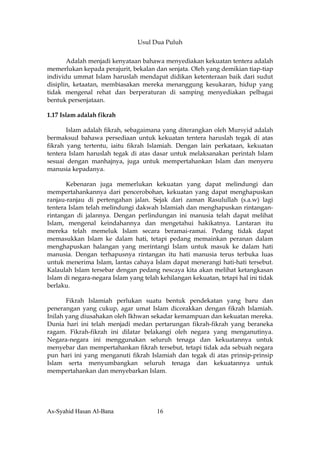 Usul Dua Puluh


       Adalah menjadi kenyataan bahawa menyediakan kekuatan tentera adalah
memerlukan kepada perajurit, bekalan dan senjata. Oleh yang demikian tiap-tiap
individu ummat Islam haruslah mendapat didikan ketenteraan baik dari sudut
disiplin, ketaatan, membiasakan mereka menanggung kesukaran, hidup yang
tidak mengenal rehat dan berperaturan di samping menyediakan pelbagai
bentuk persenjataan.

1.17 Islam adalah fikrah

       Islam adalah fikrah, sebagaimana yang diterangkan oleh Mursyid adalah
bermaksud bahawa persediaan untuk kekuatan tentera haruslah tegak di atas
fikrah yang tertentu, iaitu fikrah Islamiah. Dengan lain perkataan, kekuatan
tentera Islam haruslah tegak di atas dasar untuk melaksanakan perintah Islam
sesuai dengan manhajnya, juga untuk mempertahankan Islam dan menyeru
manusia kepadanya.

       Kebenaran juga memerlukan kekuatan yang dapat melindungi dan
mempertahankannya dari pencerobohan, kekuatan yang dapat menghapuskan
ranjau-ranjau di pertengahan jalan. Sejak dari zaman Rasulullah (s.a.w) lagi
tentera Islam telah melindungi dakwah Islamiah dan menghapuskan rintangan-
rintangan di jalannya. Dengan perlindungan ini manusia telah dapat melihat
Islam, mengenal keindahannya dan mengetahui hakikatnya. Lantaran itu
mereka telah memeluk Islam secara beramai-ramai. Pedang tidak dapat
memasukkan Islam ke dalam hati, tetapi pedang memainkan peranan dalam
menghapuskan halangan yang merintangi Islam untuk masuk ke dalam hati
manusia. Dengan terhapusnya rintangan itu hati manusia terus terbuka luas
untuk menerima Islam, lantas cahaya Islam dapat menerangi hati-hati tersebut.
Kalaulah Islam tersebar dengan pedang nescaya kita akan melihat ketangkasan
Islam di negara-negara Islam yang telah kehilangan kekuatan, tetapi hal ini tidak
berlaku.

       Fikrah Islamiah perlukan suatu bentuk pendekatan yang baru dan
penerangan yang cukup, agar umat Islam dicorakkan dengan fikrah Islamiah.
Inilah yang diusahakan oleh Ikhwan sekadar kemampuan dan kekuatan mereka.
Dunia hari ini telah menjadi medan pertarungan fikrah-fikrah yang beraneka
ragam. Fikrah-fikrah ini dilatar belakangi oleh negara yang menganutinya.
Negara-negara ini menggunakan seluruh tenaga dan kekuatannya untuk
menyebar dan mempertahankan fikrah tersebut, tetapi tidak ada sebuah negara
pun hari ini yang menganuti fikrah Islamiah dan tegak di atas prinsip-prinsip
Islam serta menyumbangkan seluruh tenaga dan kekuatannya untuk
mempertahankan dan menyebarkan Islam.




As-Syahid Hasan Al-Bana                16
 