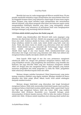 Usul Dua Puluh


       Bertolak dari asas ini, maka tanggungjawab Ikhwan amatlah besar. Di atas
pundak merekalah terletaknya tugas mempertahan dan menyebarkan Islam hari
ini hinggalah kerajaan Islam yang sebenarnya dapat tegak di mana-mana negara
Islam; kerajaan yang dapat memikul tugas mempertahan dan menyebarkan
dakwah Islamiah; yang dapat mengarah umat Islam dan kekayaan negara untuk
mengembalikan kehidupan Islamiah yang silam; yang menegakkan sebuah
masyarakat Islam yang sebenarnya di permukaan bumi serta menghapuskan
halangan-halangan yang merintangi dakwah Islamiah.

1.18 Islam adalah akidah yang benar dan ibadat yang sah

       Akidah yang dimaksudkan oleh Mursyid ialah suatu pegangan yang
diterima dan dipersetujui oleh hati. Akidah atau pegangan seperti ini boleh jadi
benar atau salah. Andainya akidah itu benar, maka itulah akidah yang hakiki,
tetapi sebaliknya akidah itu salah, maka itulah akidah yang batil, rosak dan
dusta. Tidak ada dalam dunia ini akidah yang sebenarnya selain dari akidah
Islam. Akidah-akidah lain yang menyalahi dan bertentangan dengan akidah
Islam    adalah    merupakan      akidah-akidah    yang    batil   dan    sesat.
Akidah Islam tegak di atas iman kepada Allah, malaikat,kitab-kitab yang
diturunkan dari langit, rasul-rasul yang diutuskan oleh Allah, hari akhirat dan
mengimani bahawa Qadha dan Qadar adalah dari Allah.

       Iman kepada Allah tegak di atas dua asas; pertamanya mengimani
rububiyyah Allah swt, dengan lain perkataan mengimani bahawa Allah swt.
yang menjadikan sesuatu, yang menghidup dan mematikan; yang memiliki dan
berkuasa; dan juga sifat-sifat Allah yang lain. Keduanya mengimani uluhiah
Allah swt dengan kata lam mengimani bahawa Allah sahajalah yang berhak
menerima pengabdian dan inilah pengertian ‘La Ilaha Illa Allah’, pengabdian
tidak seharusnya diberikan kepada selain dari Allah.

      Beriman dengan malaikat bermaksud i’tikad (kepercayaan) yang putus
tentang wujudnya makhluk yang digelar malaikat. Bilangan malaikat itu hanya
diketahui oleh Allah sahaja. Jibrail, Mikail, Israfil, Izrail adalah sebahagian
daripada malaikat tersebut.

      Beriman dengan kitab-kitab yang diturunkan dari langit bermaksud
mengimani bahawa Allah telah menurunkan kitab-kitab kepada rasul-rasulNya,
mengimani bahawa kitab-kitab tersebut adalah kalam Allah, seperti kitab Taurat
dan Injil; juga mengimani bahawa kitab dan kalam Allah yang terakhir
diturunkan ialah Al-Quran. Rasulullah s.a.w. hanyalah bertugas untuk
menyampaikan Al-Quran kepada manusia. Oleh itu lafaz dan makna Al-Quran
adalah dari Allah. Al-Quran adalah terpelihara dari sebarang tokok tambah dan




As-Syahid Hasan Al-Bana               17
 