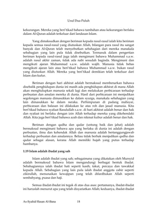 Usul Dua Puluh


kekurangan. Mereka yang beri’tikad bahawa tambahan atau kekurangan berlaku
dalam Al-Quran adalah terkeluar dari landasan Islam.

       Yang dimaksudkan dengan beriman kepada rasul-rasul ialah kita beriman
kepada semua rasul-rasul yang diutuskan Allah, bilangan para rasul itu sangat
banyak dan Al-Quran telah menyebutkan sebahagian dari mereka manakala
sebahagian yang lain pula tidak disebutkan. Termasuk dalam pengertian
beriman kepada rasul-rasul juga ialah mengimani bahawa Muhammad s.a.w.
adalah rasul akhir zaman, tidak ada nabi sesudah baginda. Mengimani dan
mengikuti ajaran Muhammad s.a.w. adalah wajib. Manusia tidak bebas
mengikuti ajaran lain atau beri’tikad bahawa Muhammad s.a.w. bukan rasul
yang diutuskan Allah. Mereka yang beri’tikad demikian telah terkeluar dari
Islam dan kufur.

        Beriman dengan hari akhirat adalah bermaksud membenarkan bahawa
disebalik penghidupan dunia ini masih ada penghidupan akhirat di mana Allah
akan menghidupkan manusia sekali lagi dan melakukan perbicaraan terhadap
perbuatan dan amalan mereka di dunia. Hasil dari perbicaraan ini menjadikan
segolongan manusia dimasukkan ke dalam syurga, manakala sebahagian yang
lain dimasukkan ke dalam neraka. Perhimpunan di padang mahsyar,
perbicaraan dan balasan ini dilakukan ke atas roh dan jasad manusia. Kita
beri’tikad bahawa syafaat Rasulullah s.a.w. di hari akhirat adalah benar dan hak
dan syafaat ini berlaku dengan izin Allah terhadap mereka yang dikehendaki
Allah. Kita juga beri’tikad bahawa azab dan nikmat kubur adalah benar dan hak.

      Beriman dengan qadha dan qadar (untung baik dan jahat) adalah
bermaksud mengimani bahawa apa yang berlaku di dunia ini adalah dengan
perbuatan, ilmu dan kehendak Allah dan manusia adalah bertanggungjawab
terhadap perbuatan dan amalannya. Beliau tidak berhak menjadikan qadha dan
qadar sebagai alasan, kerana Allah memiliki hujah yang putus terhadap
hambanya.

1.19 Islam adalah ibadat yang sah

       Islam adalah ibadat yang sah; sebagaimana yang dikatakan oleh Mursyid
adalah bermaksud bahawa Islam mengandungi berbagai bentuk ibadat.
Sebahagiannya ialah ibadat hati seperti kasih, takut, percaya dan tawakkal
kepada Allah. Sebahagian yang lain pula ialah ibadat anggota zahir seperti
zikirullah, menunaikan kewajipan yang telah difardhukan Allah seperti
sembahyang, puasa dan haji.

       Semua ibadat-ibadat ini tegak di atas dua asas: pertamanya, ibadat-ibadat
ini haruslah menurut apa yang telah disyariatkan Allah; keduanya, ibadat-ibadat



As-Syahid Hasan Al-Bana               18
 