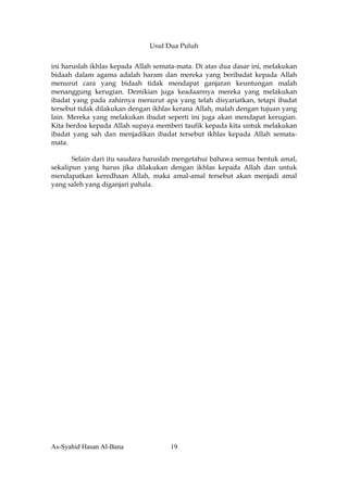 Usul Dua Puluh


ini haruslah ikhlas kepada Allah semata-mata. Di atas dua dasar ini, melakukan
bidaah dalam agama adalah haram dan mereka yang beribadat kepada Allah
menurut cara yang bidaah tidak mendapat ganjaran keuntungan malah
menanggung kerugian. Demikian juga keadaannya mereka yang melakukan
ibadat yang pada zahirnya menurut apa yang telah disyariatkan, tetapi ibadat
tersebut tidak dilakukan dengan ikhlas kerana Allah, malah dengan tujuan yang
lain. Mereka yang melakukan ibadat seperti ini juga akan mendapat kerugian.
Kita berdoa kepada Allah supaya memberi taufik kepada kita untuk melakukan
ibadat yang sah dan menjadikan ibadat tersebut ikhlas kepada Allah semata-
mata.

       Selain dari itu saudara haruslah mengetahui bahawa semua bentuk amal,
sekalipun yang harus jika dilakukan dengan ikhlas kepada Allah dan untuk
mendapatkan keredhaan Allah, maka amal-amal tersebut akan menjadi amal
yang saleh yang diganjari pahala.




As-Syahid Hasan Al-Bana              19
 