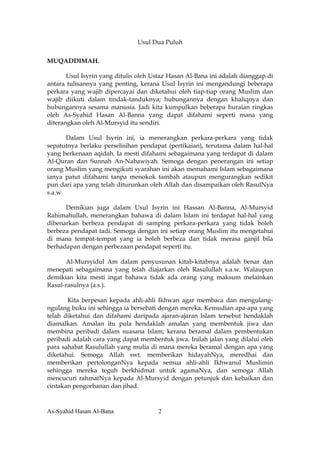 Usul Dua Puluh

MUQADDIMAH.

       Usul Isyrin yang ditulis oleh Ustaz Hasan Al-Bana ini adalah dianggap di
antara tulisannya yang penting, kerana Usul Isyrin ini mengandungi beberapa
perkara yang wajib dipercayai dan diketahui oleh tiap-tiap orang Muslim dan
wajib diikuti dalam tindak-tanduknya; hubungannya dengan khaliqnya dan
hubungannya sesama manusia. Jadi kita kumpulkan beberapa huraian ringkas
oleh As-Syahid Hasan Al-Banna yang dapat difahami seperti mana yang
diterangkan oleh Al-Mursyid itu sendiri.

       Dalam Usul Isyrin ini, ia menerangkan perkara-perkara yang tidak
sepatutnya berlaku perselisihan pendapat (pertikaian), terutama dalam hal-hal
yang berkenaan aqidah. Ia mesti difahami sebagaimana yang terdapat di dalam
Al-Quran dan Sunnah An-Nabawiyah. Semoga dengan penerangan ini setiap
orang Muslim yang mengikuti syarahan ini akan memahami Islam sebagaimana
ianya patut difahami tanpa menokok tambah ataupun mengurangkan sedikit
pun dari apa yang telah diturunkan oleh Allah dan disampaikan oleh RasulNya
s.a.w.

      Demikian juga dalam Usul Isyrin ini Hassan Al-Banna, Al-Mursyid
Rahimahullah, menerangkan bahawa di dalam Islam ini terdapat hal-hal yang
dibenarkan berbeza pendapat di samping perkara-perkara yang tidak boleh
berbeza pendapat tadi. Semoga dengan ini setiap orang Muslim itu mengetahui
di mana tempat-tempat yang ia boleh berbeza dan tidak merasa ganjil bila
berhadapan dengan perbezaan pendapat seperti itu.

      Al-Mursyidul Am dalam penyusunan kitab-kitabnya adalah benar dan
menepati sebagaimana yang telah diajarkan oleh Rasulullah s.a.w. Walaupun
demikian kita mesti ingat bahawa tidak ada orang yang maksum melainkan
Rasul-rasulnya (a.s.).

       Kita berpesan kepada ahli-ahli Ikhwan agar membaca dan mengulang-
ngulang buku ini sehingga ia bersebati dengan mereka. Kemudian apa-apa yang
telah diketahui dan difahami daripada ajaran-ajaran Islam tersebut hendaklah
diamalkan. Amalan itu pula hendaklah amalan yang membentuk jiwa dan
membina peribadi dalam suasana Islam; kerana beramal dalam pembentukan
peribadi adalah cara yang dapat membentuk jiwa. Inilah jalan yang dilalui oleh
para sahabat Rasulullah yang mulia di mana mereka beramal dengan apa yang
diketahui. Semoga Allah swt. memberikan hidayahNya, meredhai dan
memberikan pertolonganNya kepada semua ahli-ahli Ikhwanul Muslimin
sehingga mereka teguh berkhidmat untuk agamaNya, dan semoga Allah
mencucuri rahmatNya kepada Al-Mursyid dengan petunjuk dan kebaikan dan
cintakan pengorbanan dan jihad.



As-Syahid Hasan Al-Bana               2
 