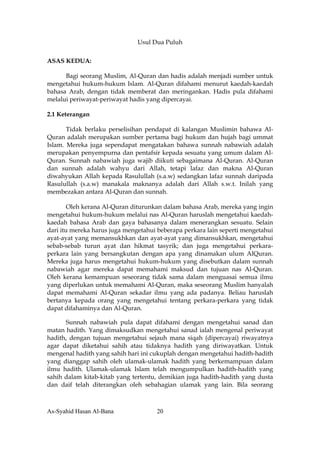 Usul Dua Puluh

ASAS KEDUA:

      Bagi seorang Muslim, Al-Quran dan hadis adalah menjadi sumber untuk
mengetahui hukum-hukum Islam. Al-Quran difahami menurut kaedah-kaedah
bahasa Arab, dengan tidak memberat dan meringankan. Hadis pula difahami
melalui periwayat-periwayat hadis yang dipercayai.

2.1 Keterangan

       Tidak berlaku perselisihan pendapat di kalangan Muslimin bahawa Al-
Quran adalah merupakan sumber pertama bagi hukum dan hujah bagi ummat
Islam. Mereka juga sependapat mengatakan bahawa sunnah nabawiah adalah
merupakan penyempurna dan pentafsir kepada sesuatu yang umum dalam Al-
Quran. Sunnah nabawiah juga wajib diikuti sebagaimana Al-Quran. Al-Quran
dan sunnah adalah wahyu dari Allah, tetapi lafaz dan makna Al-Quran
diwahyukan Allah kepada Rasulullah (s.a.w) sedangkan lafaz sunnah daripada
Rasulullah (s.a.w) manakala maknanya adalah dari Allah s.w.t. Inilah yang
membezakan antara Al-Quran dan sunnah.

        Oleh kerana Al-Quran diturunkan dalam bahasa Arab, mereka yang ingin
mengetahui hukum-hukum melalui nas Al-Quran haruslah mengetahui kaedah-
kaedah bahasa Arab dan gaya bahasanya dalam menerangkan sesuatu. Selain
dari itu mereka harus juga mengetahui beberapa perkara lain seperti mengetahui
ayat-ayat yang memansukhkan dan ayat-ayat yang dimansukhkan, mengetahui
sebab-sebab turun ayat dan hikmat tasyrik; dan juga mengetahui perkara-
perkara lain yang bersangkutan dengan apa yang dinamakan ulum AlQuran.
Mereka juga harus mengetahui hukum-hukum yang disebutkan dalam sunnah
nabawiah agar mereka dapat memahami maksud dan tujuan nas Al-Quran.
Oleh kerana kemampuan seseorang tidak sama dalam menguasai semua ilmu
yang diperlukan untuk memahami Al-Quran, maka seseorang Muslim hanyalah
dapat memahami Al-Quran sekadar ilmu yang ada padanya. Beliau haruslah
bertanya kepada orang yang mengetahui tentang perkara-perkara yang tidak
dapat difahaminya dan Al-Quran.

      Sunnah nabawiah pula dapat difahami dengan mengetahui sanad dan
matan hadith. Yang dimaksudkan mengetahui sanad ialah mengenal periwayat
hadith, dengan tujuan mengetahui sejauh mana siqah (dipercayai) riwayatnya
agar dapat diketahui sahih atau tidaknya hadith yang diriwayatkan. Untuk
mengenal hadith yang sahih hari ini cukuplah dengan mengetahui hadith-hadith
yang dianggap sahih oleh ulamak-ulamak hadith yang berkemampuan dalam
ilmu hadith. Ulamak-ulamak Islam telah mengumpulkan hadith-hadith yang
sahih dalam kitab-kitab yang tertentu, demikian juga hadith-hadith yang dusta
dan daif telah diterangkan oleh sebahagian ulamak yang lain. Bila seorang



As-Syahid Hasan Al-Bana              20
 