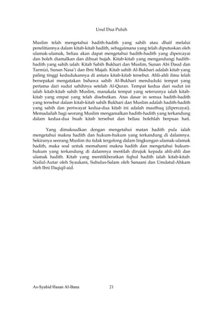 Usul Dua Puluh


Muslim telah mengetahui hadith-hadith yang sahih atau dhaif melalui
penelitiannya dalam kitab-kitab hadith, sebagaimana yang telah diputuskan oleh
ulamak-ulamak, beliau akan dapat mengetahui hadith-hadith yang dipercayai
dan boleh diamalkan dan dibuat hujah. Kitab-kitab yang mengandungi hadith-
hadith yang sahih ialah: Kitab Sahih Bukhari dan Muslim, Sunan Abi Daud dan
Tarmizi, Sunan Nasa’i dan Ibni Majah. Kitab sahih Al-Bukhari adalah kitab yang
paling tinggi kedudukannya di antara kitab-kitab tersebut. Ahli-ahli ilmu telah
bersepakat mengatakan bahawa sahih Al-Bukhari menduduki tempat yang
pertama dari sudut sahihnya setelah Al-Quran. Tempat kedua dari sudut ini
ialah kitab-kitab sahih Muslim, manakala tempat yang seterusnya ialah kitab-
kitab yang empat yang telah disebutkan. Atas dasar in semua hadith-hadith
yang tersebut dalam kitab-kitab sahih Bukhari dan Muslim adalah hadith-hadith
yang sahih dan periwayat kedua-dua kitab ini adalah mauthuq (dipercayai).
Memadailah bagi seorang Muslim mengamalkan hadith-hadith yang terkandung
dalam kedua-dua buah kitab tersebut dan beliau bolehlah berpuas hati.

       Yang dimaksudkan dengan mengetahui matan hadith pula ialah
mengetahui makna hadith dan hukum-hukum yang terkandung di dalamnya.
Sekiranya seorang Muslim itu tidak tergolong dalam lingkungan ulamak-ulamak
hadith, maka soal untuk memahami makna hadith dan mengetahui hukum-
hukum yang terkandung di dalamnya mestilah dirujuk kepada ahli-ahli dan
ulamak hadith. Kitab yang menitikberatkan fiqhul hadith ialah kitab-kitab:
Nailul-Autar oleh Syaukani, Subulus-Salam oleh Sanaani dan Umdatul-Ahkam
oleh Ibni Daqiqil-aid.




As-Syahid Hasan Al-Bana               21
 
